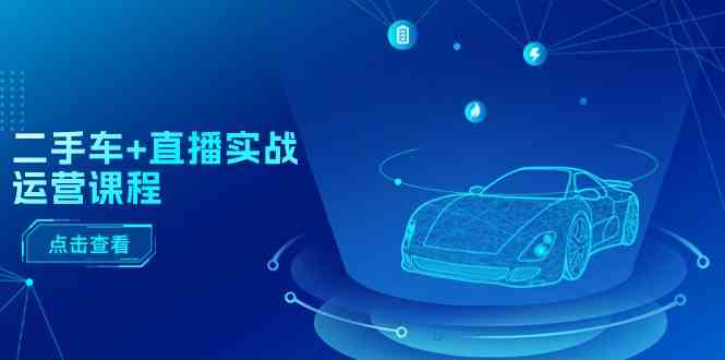二手车直播实战运营课程:直播推荐/短视频推荐/千川投放/直播全流程