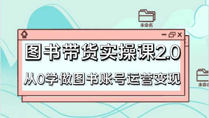 图书带货实操课2.0，从0学做图书账号运营变现，干货教程快速上手，高效起号涨粉