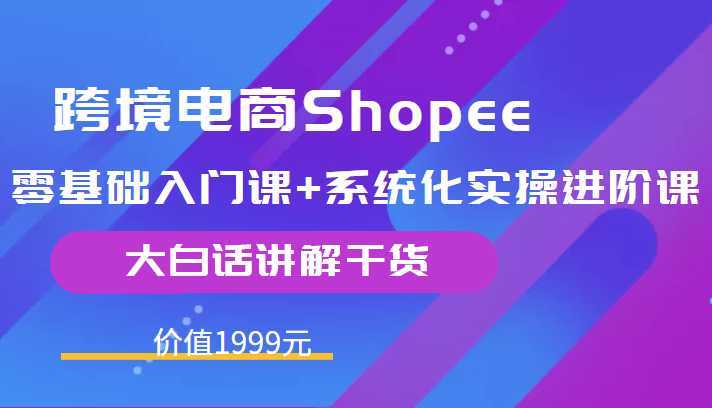跨境电商Shopee零基础入门课+系统化实操进阶课，大白话讲解干货